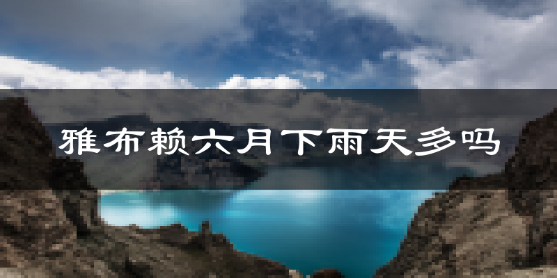 雅布赖六月下雨天多吗?雅布赖6月份降雨量多少?