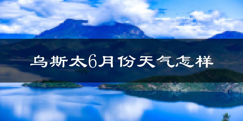 乌斯泰6月份天气如何?很热吗?