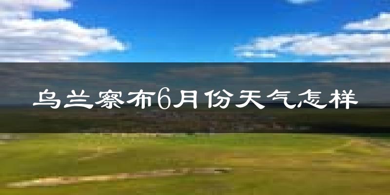 乌兰察布市6月份天气如何?很热吗?