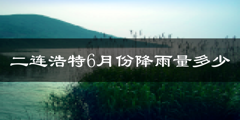 二连浩特6月份降雨量多少?二连浩特六月下雨多吗?