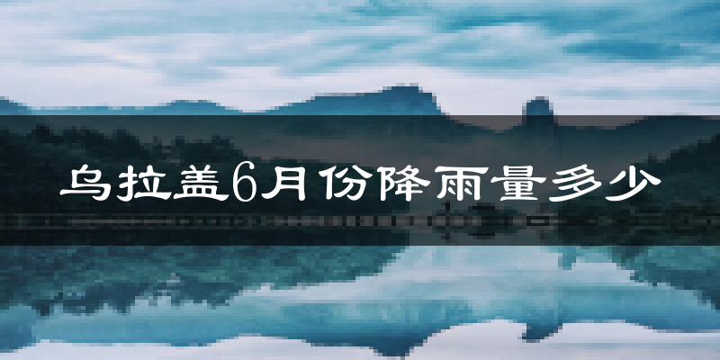 乌拉盖6月份降雨量多少?乌拉盖六月下雨多吗?