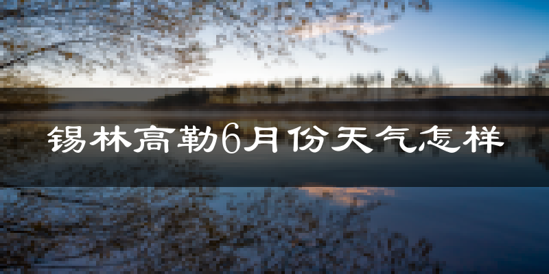 锡林高勒6月份天气如何?很热吗?