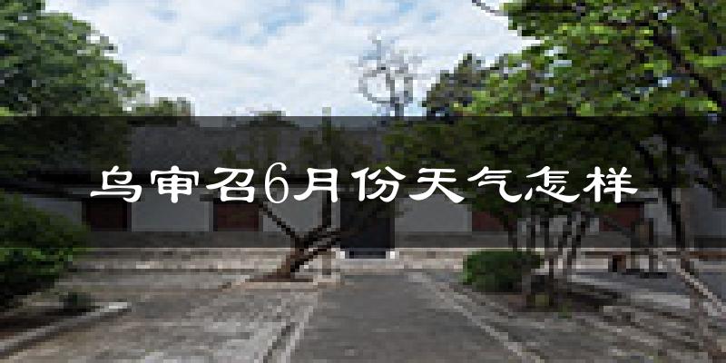 乌审召6月份天气怎样?乌审召六月热吗?