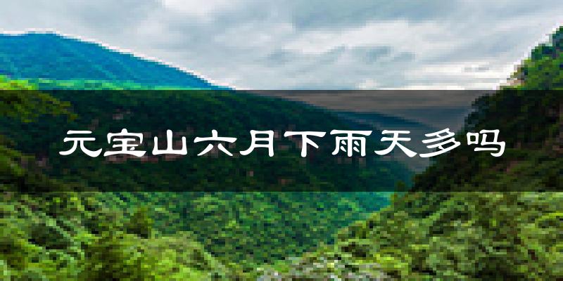 元宝山六月下雨天多吗?元宝山6月份降雨量多少?