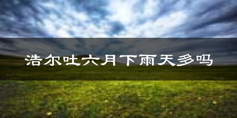 浩尔吐六月下雨天多吗?浩尔吐6月份降雨量多少?