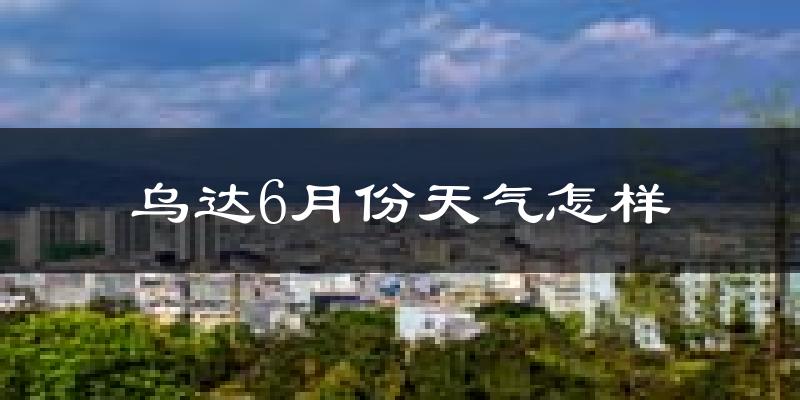 乌达6月份天气怎样?乌达六月热不热?