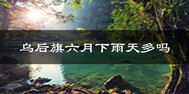 乌后旗六月下雨天多吗?乌后旗6月份降雨量多少?