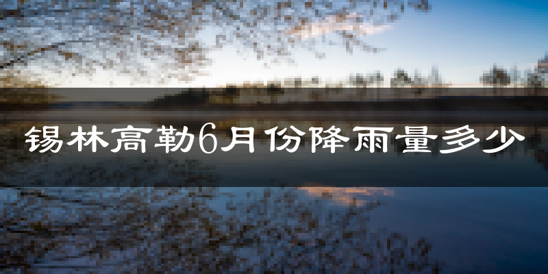 锡林高勒6月份降雨量多少?锡林高勒六月下雨多吗?