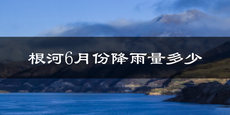 根河6月份降雨量多少?根河六月下雨多吗?
