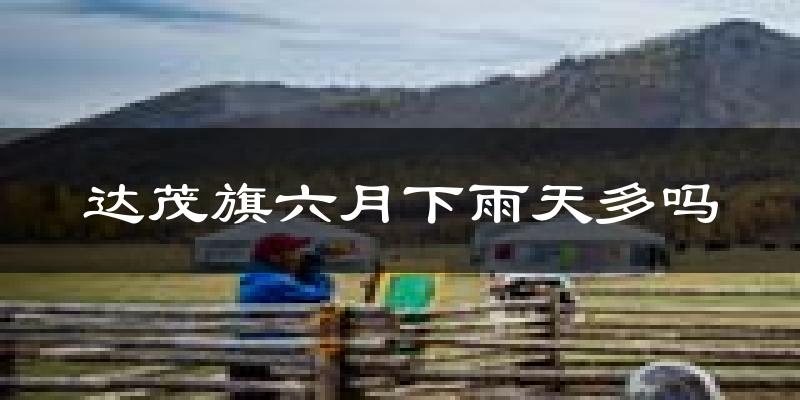 达茂旗六月下雨天多吗?达茂旗6月份降雨量多少?