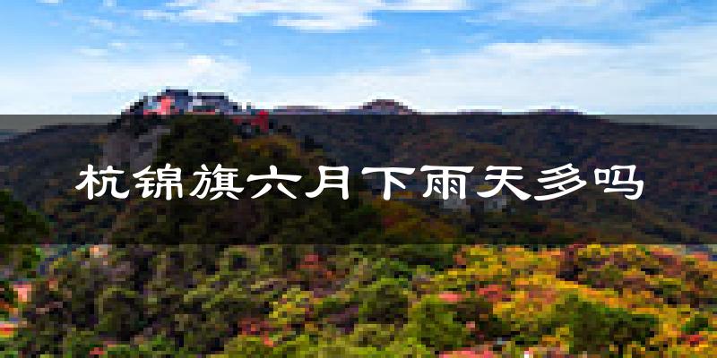 杭锦旗六月下雨天多吗?杭锦旗6月份降雨量多少?