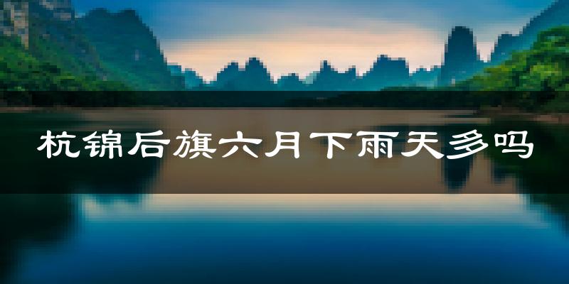 杭锦后旗六月下雨天多吗?杭锦后旗6月份降雨量多少?