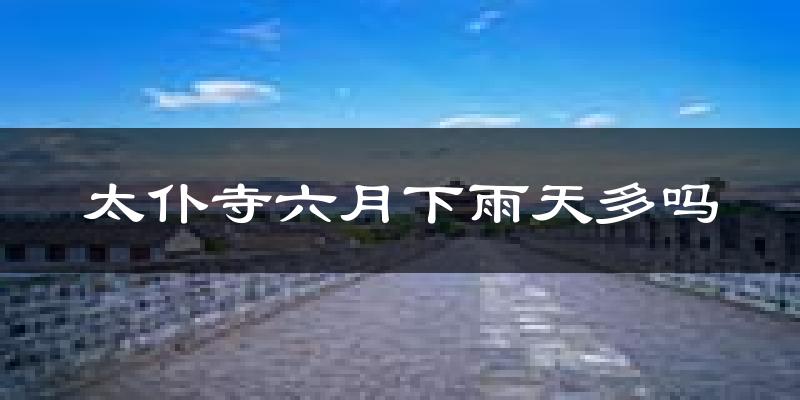 太仆寺六月下雨天多吗?太仆寺6月份降雨量多少?