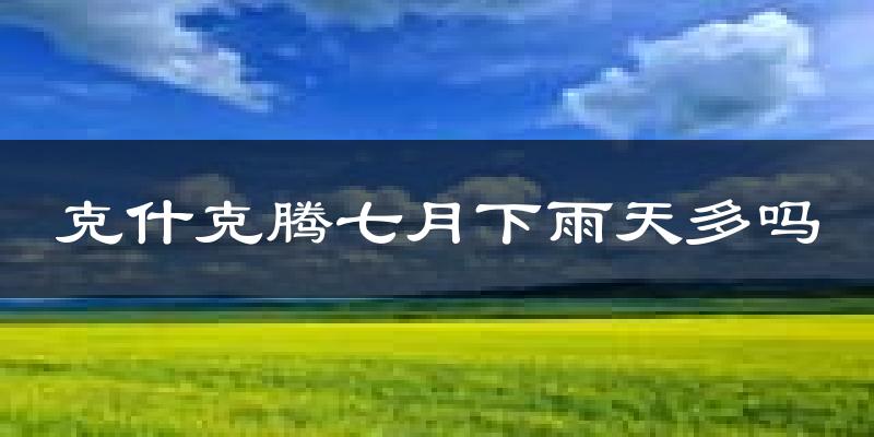 克什克腾七月下雨天多吗?克什克腾7月份降雨量多少?