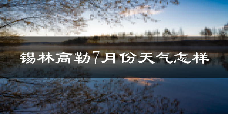 锡林高勒7月份天气怎样?锡林高勒七月热不热?