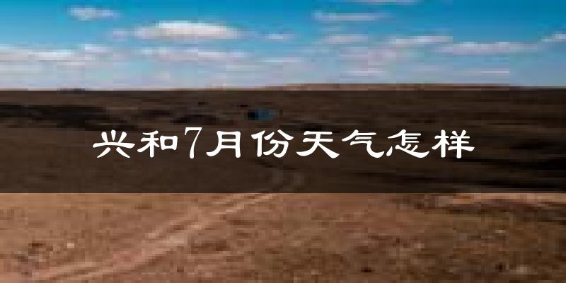 兴和7月份天气怎样?兴和七月热不热?