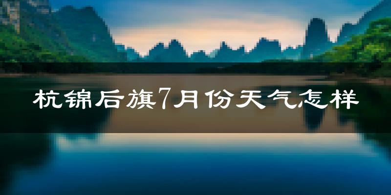 杭锦后旗7月份天气怎样?杭锦后旗七月热吗?