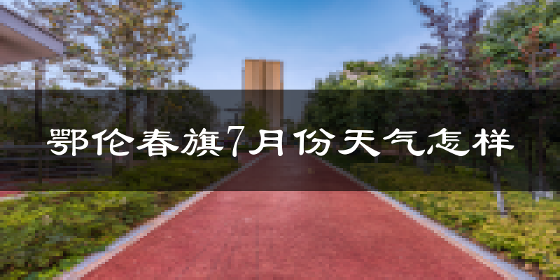 鄂伦春旗7月份天气怎样?鄂伦春旗七月热不热?
