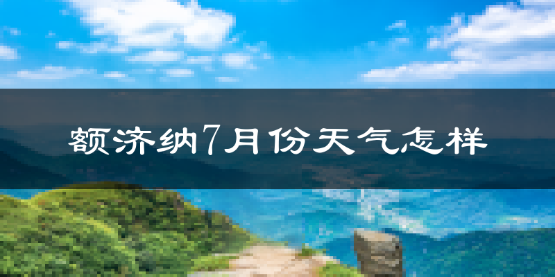 额济纳7月份天气怎样?额济纳七月热不热?