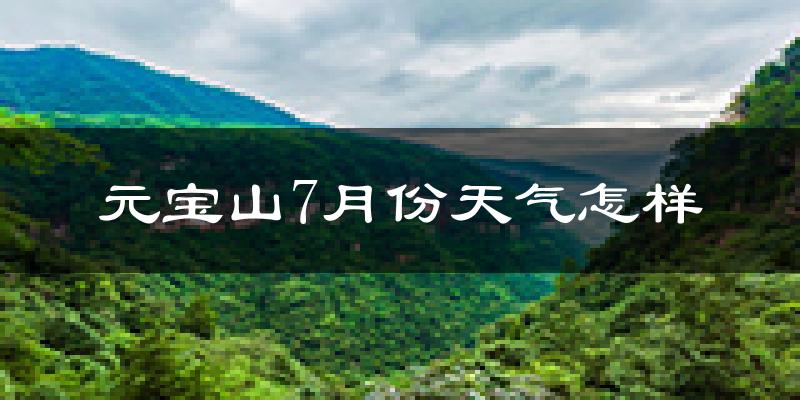 元宝山7月份天气怎样?元宝山七月热吗?