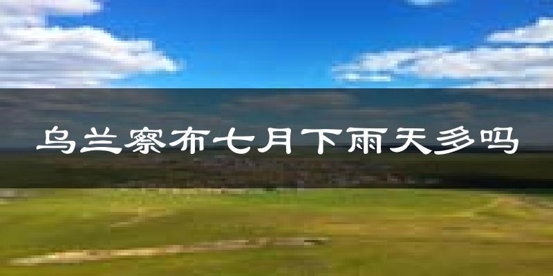乌兰察布七月下雨天多吗?乌兰察布7月份降雨量多少?