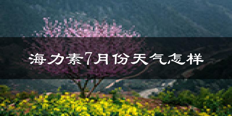 海力素7月份天气怎样?海力素七月热不热?
