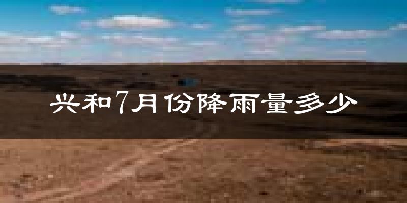 兴和7月份降雨量多少?兴和七月下雨多吗?