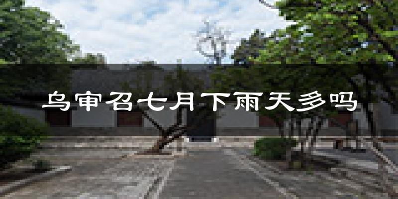 乌审召七月下雨天多吗?乌审召7月份降雨量多少?