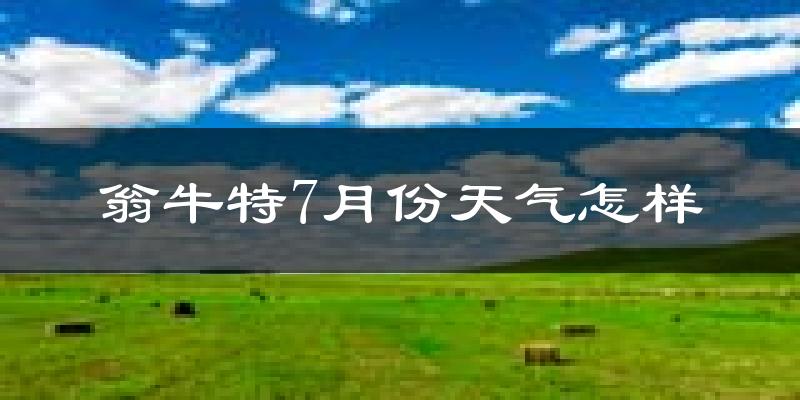 翁牛特7月份天气怎样?翁牛特七月热吗?