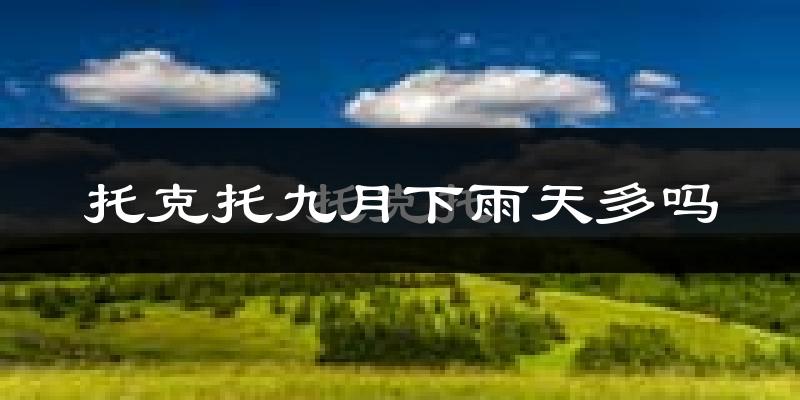 托克托九月下雨天多吗?托克托9月份降雨量多少?
