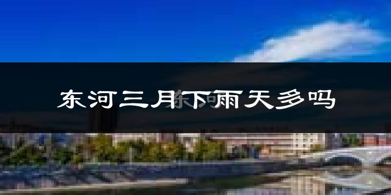 东河三月下雨天多吗?东河3月份降雨量多少?