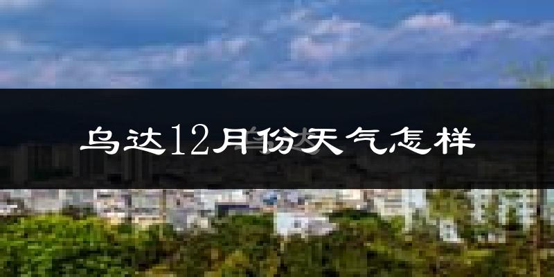 乌达12月份天气怎样?乌达十二月冷不冷?