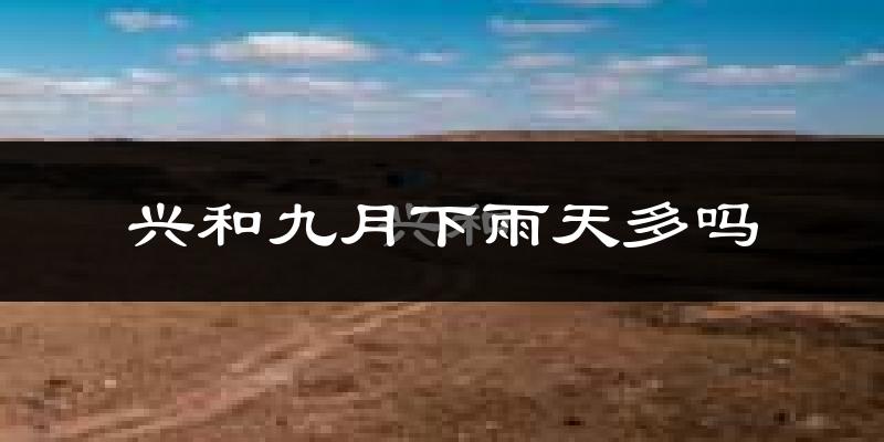 兴和九月下雨天多吗?兴和9月份降雨量多少?