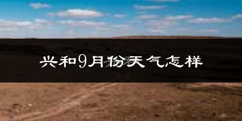 兴和9月份天气怎样?兴和九月热不热?