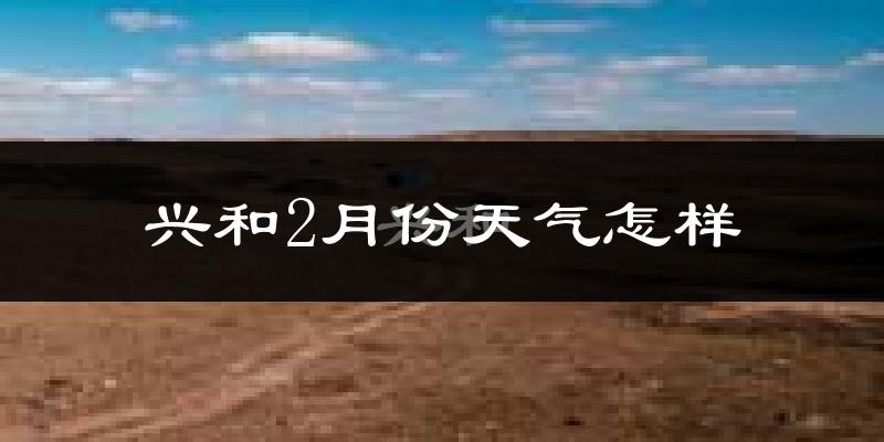 兴和县2月份天气如何?很冷吗?