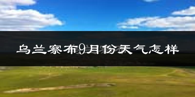 乌兰察布9月份天气怎样?乌兰察布九月热不热?