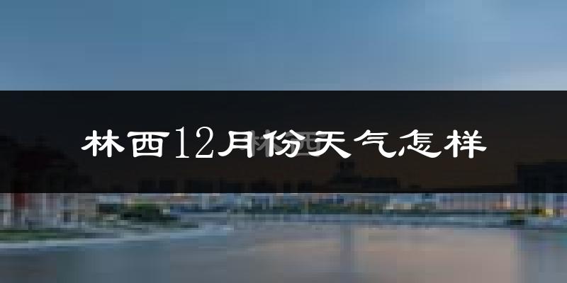 林西12月份天气怎样?林西十二月冷不冷?