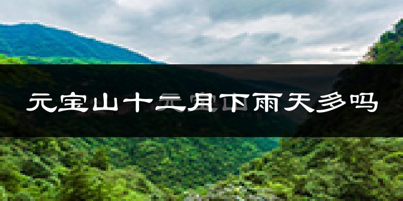 元宝山十二月下雨天多吗?元宝山12月份降雨量多少?