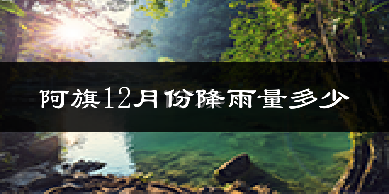 阿旗12月份降雨量多少?阿旗十二月下雨多吗?