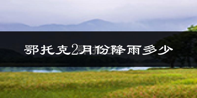 鄂托克2月份降雨多少?