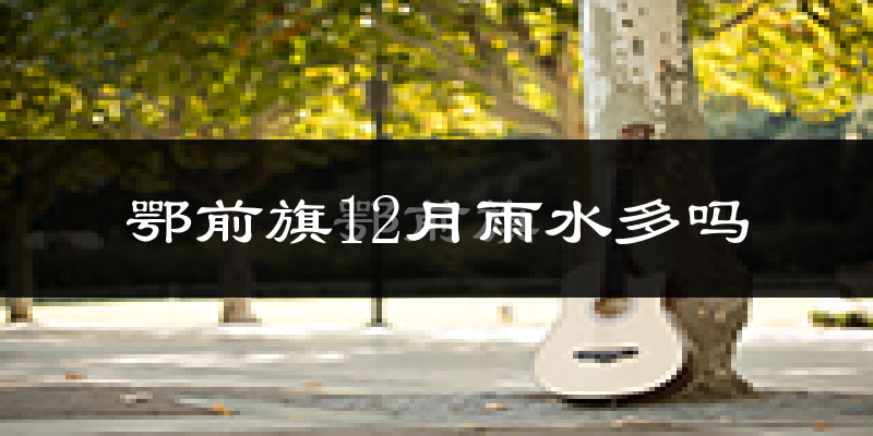鄂前旗12月雨水多吗?