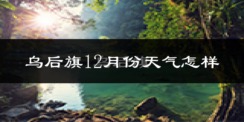 乌后旗12月份天气怎样?乌后旗十二月冷不冷?