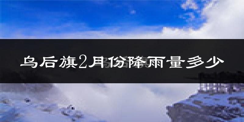 乌后旗2月份降雨量多少?乌后旗二月下雨多吗?