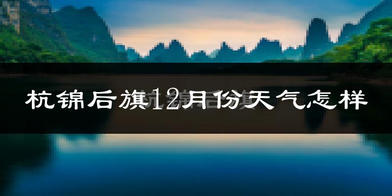 杭锦后旗12月份天气怎样?杭锦后旗十二月冷不冷?