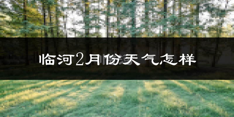 临河2月份天气怎样?临河二月冷不冷?