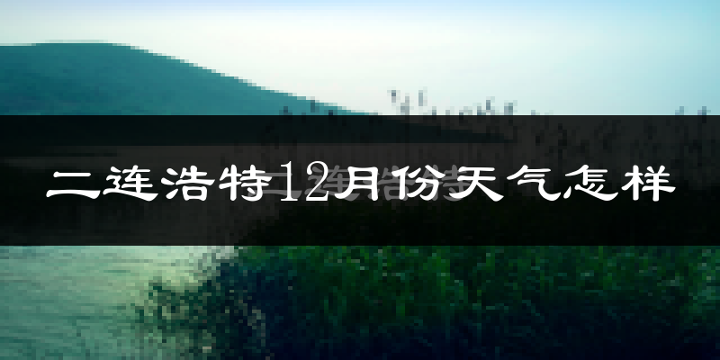 二连浩特12月份天气怎样?二连浩特十二月冷吗?