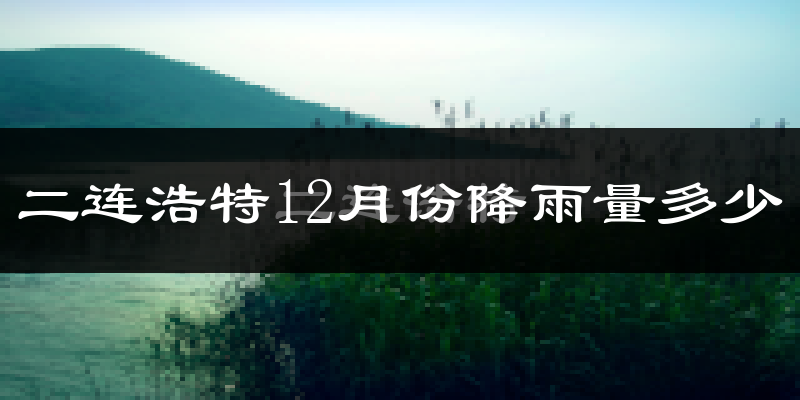 二连浩特12月份降雨量多少?二连浩特十二月下雨多吗?