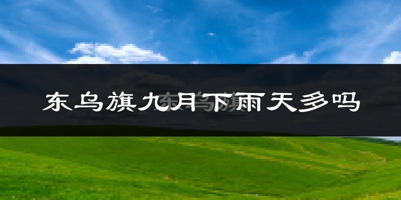 东乌旗九月下雨天多吗?东乌旗9月份降雨量多少?