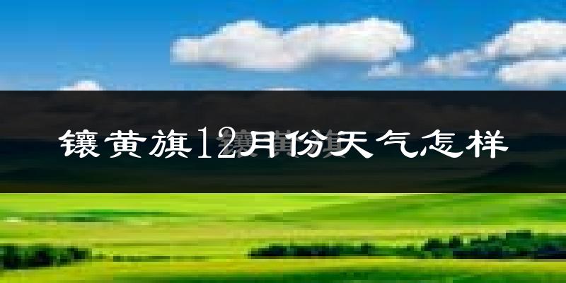 镶黄旗12月份天气怎样?镶黄旗十二月冷不冷?