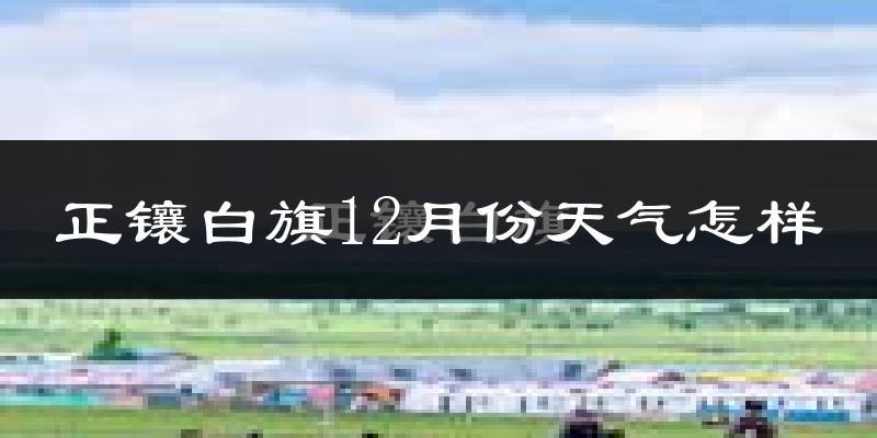 正镶白旗12月份天气怎样?正镶白旗十二月冷不冷?